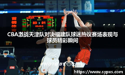 CBA激战天津队对决福建队球迷热议赛场表现与球员精彩瞬间